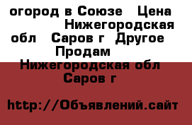 огород в Союзе › Цена ­ 200 000 - Нижегородская обл., Саров г. Другое » Продам   . Нижегородская обл.,Саров г.